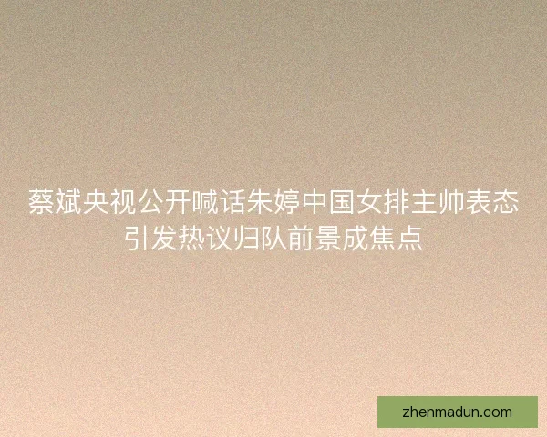 蔡斌央视公开喊话朱婷中国女排主帅表态引发热议归队前景成焦点