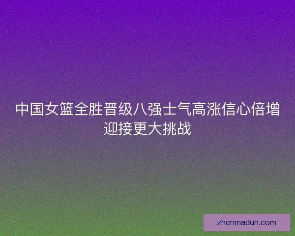中国女篮全胜晋级八强士气高涨信心倍增迎接更大挑战