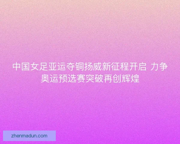 中国女足亚运夺铜扬威新征程开启 力争奥运预选赛突破再创辉煌