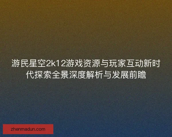 游民星空2k12游戏资源与玩家互动新时代探索全景深度解析与发展前瞻