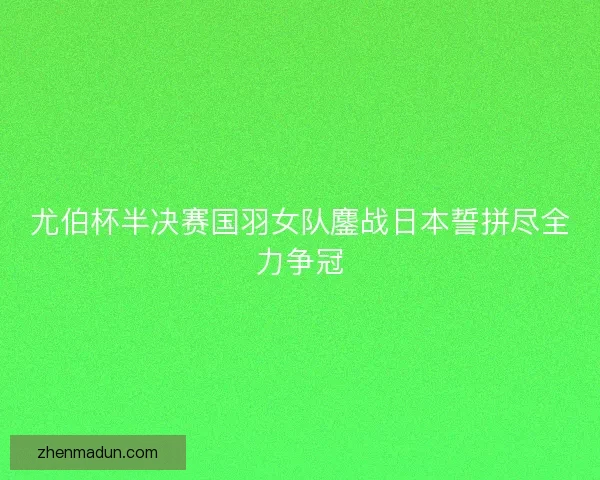 尤伯杯半决赛国羽女队鏖战日本誓拼尽全力争冠