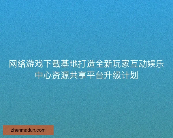 网络游戏下载基地打造全新玩家互动娱乐中心资源共享平台升级计划