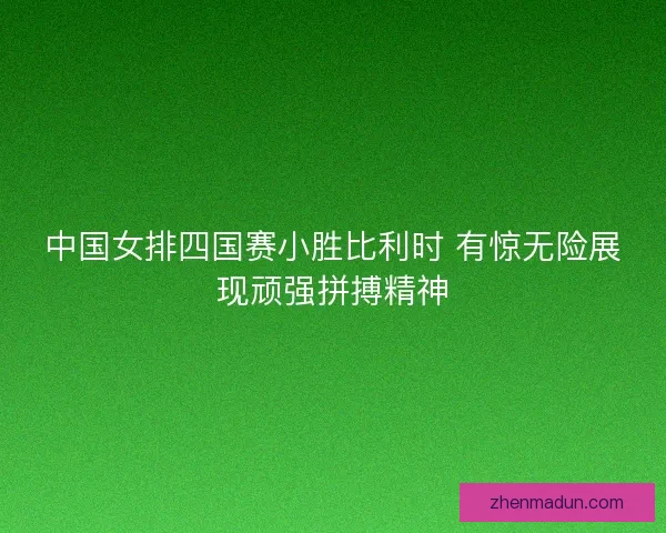 中国女排四国赛小胜比利时 有惊无险展现顽强拼搏精神