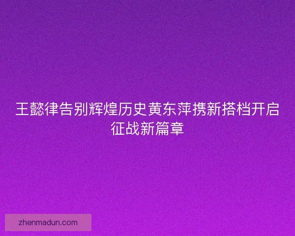 王懿律告别辉煌历史黄东萍携新搭档开启征战新篇章