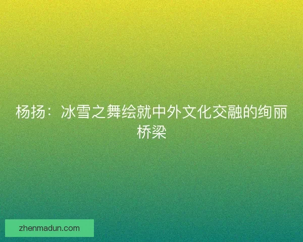 杨扬:冰雪之舞绘就中外文化交融的绚丽桥梁 杨扬:冰雪之舞绘就中外文化交融的绚丽桥梁