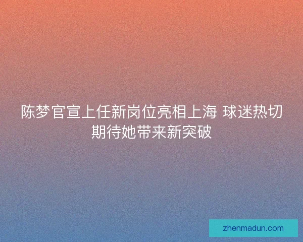 陈梦官宣上任新岗位亮相上海 球迷热切期待她带来新突破 陈梦官宣上任新岗位亮相上海 球迷热切期待她带来新突破