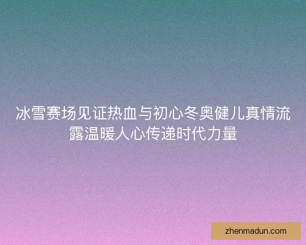 冰雪赛场见证热血与初心冬奥健儿真情流露温暖人心传递时代力量