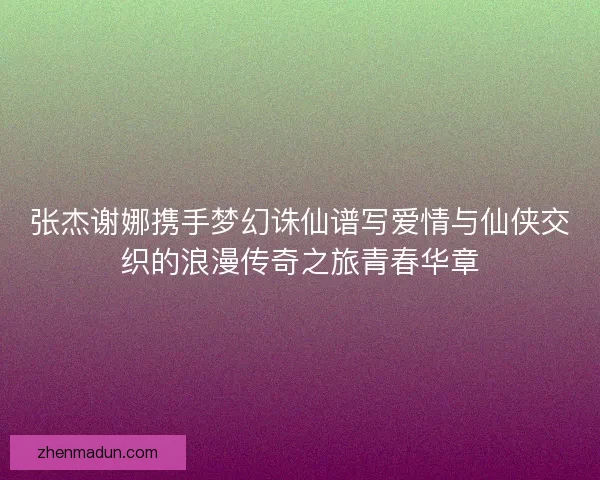 张杰谢娜携手梦幻诛仙谱写爱情与仙侠交织的浪漫传奇之旅青春华章