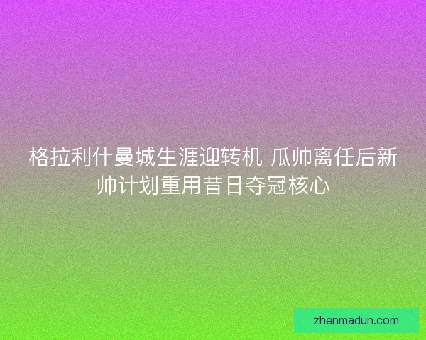 格拉利什曼城生涯迎转机 瓜帅离任后新帅计划重用昔日夺冠核心 格拉利什曼城生涯迎转机 瓜帅离任后新帅计划重用昔日夺冠核心