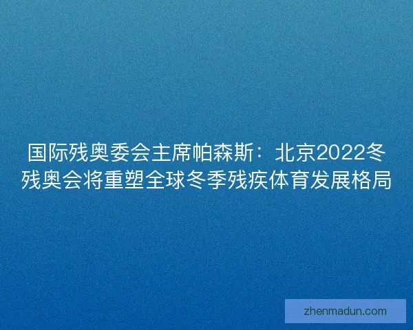 国际残奥委会主席帕森斯：北京2022冬残奥会将重塑全球冬季残疾体育发展格局