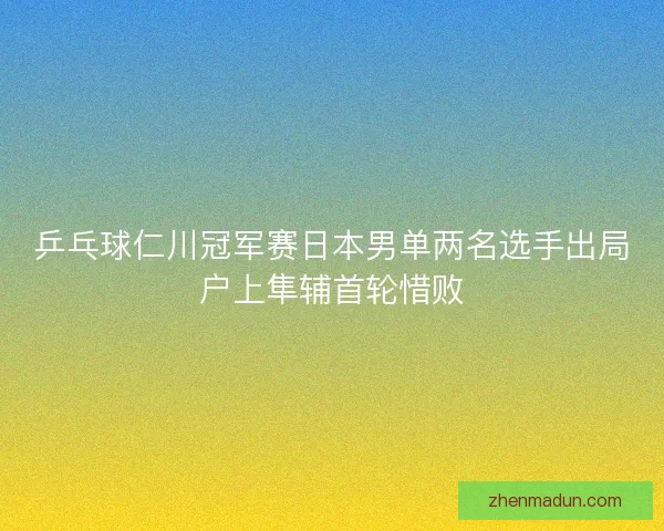 乒乓球仁川冠军赛日本男单两名选手出局户上隼辅首轮惜败 乒乓球仁川冠军赛日本男单两名选手出局户上隼辅首轮惜败