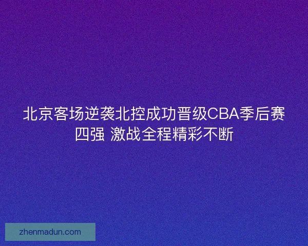 北京客场逆袭北控成功晋级CBA季后赛四强 激战全程精彩不断